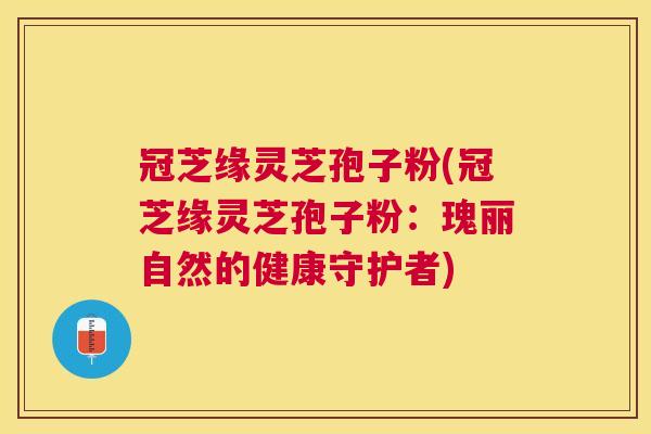 冠芝缘灵芝孢子粉(冠芝缘灵芝孢子粉:瑰丽自然的健康守护者) 冠芝缘灵芝孢子粉(冠芝缘灵芝孢子粉:瑰丽自然的健康守护者)