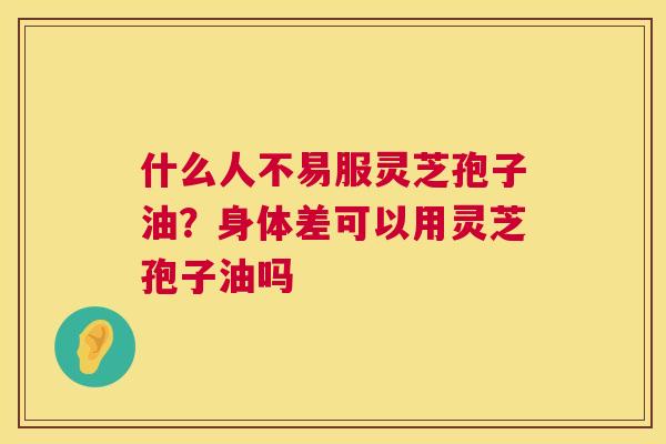 什么人不易服灵芝孢子油?身体差可以用灵芝孢子油吗 什么人不易服灵芝孢子油?身体差可以用灵芝孢子油吗