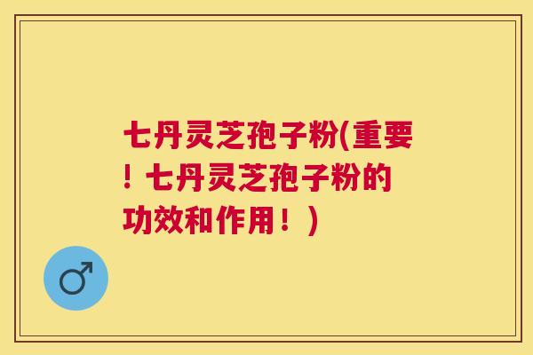 七丹灵芝孢子粉(重要! 七丹灵芝孢子粉的功效和作用！)