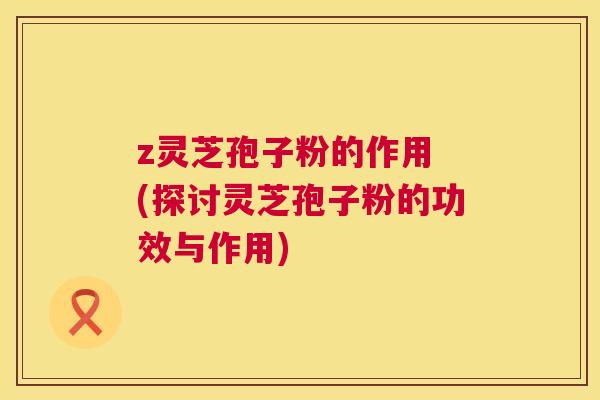 z灵芝孢子粉的作用 (探讨灵芝孢子粉的功效与作用) z灵芝孢子粉的作用 (探讨灵芝孢子粉的功效与作用)