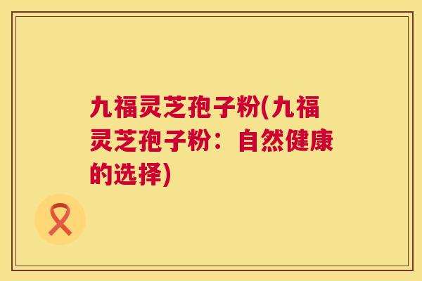 九福灵芝孢子粉(九福灵芝孢子粉：自然健康的选择)