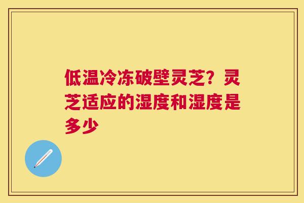 低温冷冻破壁灵芝？灵芝适应的湿度和湿度是多少