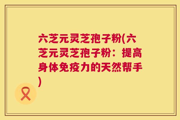 六芝元灵芝孢子粉(六芝元灵芝孢子粉：提高身体免疫力的天然帮手)