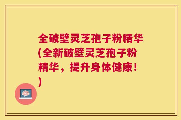全破壁灵芝孢子粉精华(全新破壁灵芝孢子粉精华，提升身体健康！)