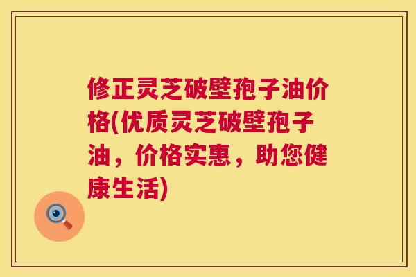 修正灵芝破壁孢子油价格(优质灵芝破壁孢子油,价格实惠,助您健康生活) 修正灵芝破壁孢子油价格(优质灵芝破壁孢子油,价格实惠,助您健康生活)