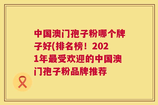中国澳门孢子粉哪个牌子好(排名榜!2021年受欢迎的中国澳门孢子粉品牌推荐 中国澳门孢子粉哪个牌子好(排名榜!2021年受欢迎的中国澳门孢子粉品牌推荐