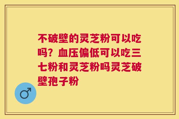 不破壁的灵芝粉可以吃吗？偏低可以吃三七粉和灵芝粉吗灵芝破壁孢子粉