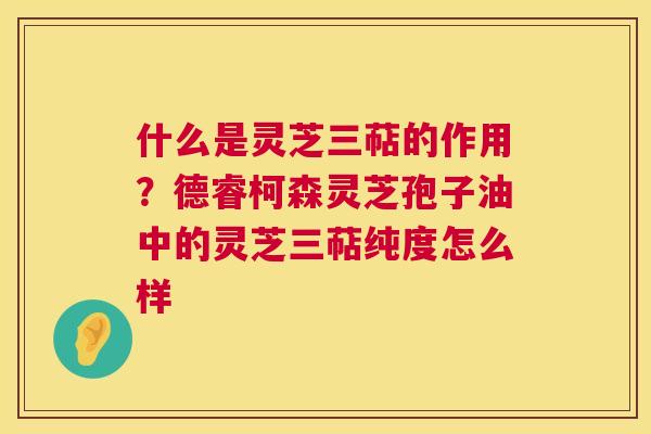 什么是灵芝三萜的作用?德睿柯森灵芝孢子油中的灵芝三萜纯度怎么样 什么是灵芝三萜的作用?德睿柯森灵芝孢子油中的灵芝三萜纯度怎么样