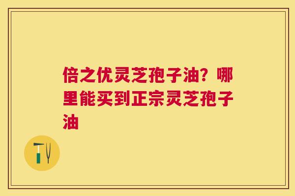 倍之优灵芝孢子油?哪里能买到正宗灵芝孢子油 倍之优灵芝孢子油?哪里能买到正宗灵芝孢子油