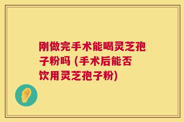 刚做完手术能喝灵芝孢子粉吗 (手术后能否饮用灵芝孢子粉)