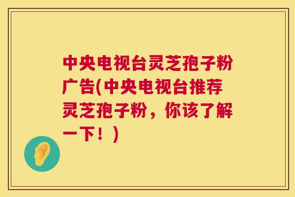 中央电视台灵芝孢子粉广告(中央电视台推荐灵芝孢子粉，你该了解一下！)