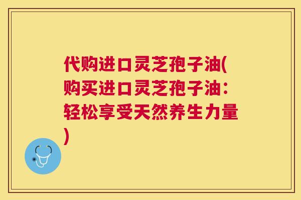 代购进口灵芝孢子油(购买进口灵芝孢子油：轻松享受天然养生力量)