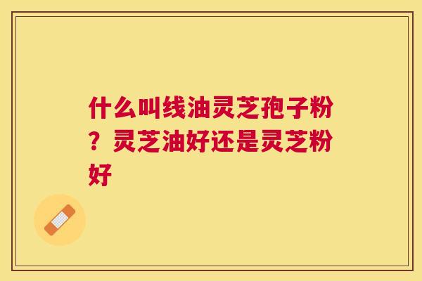 什么叫线油灵芝孢子粉？灵芝油好还是灵芝粉好