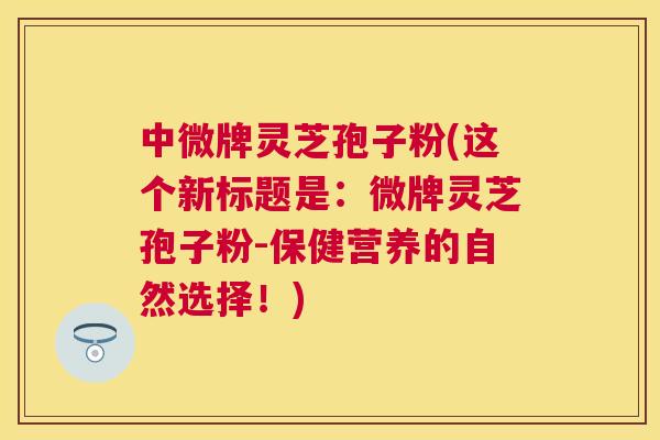 中微牌灵芝孢子粉(这个新标题是：微牌灵芝孢子粉-保健营养的自然选择！)