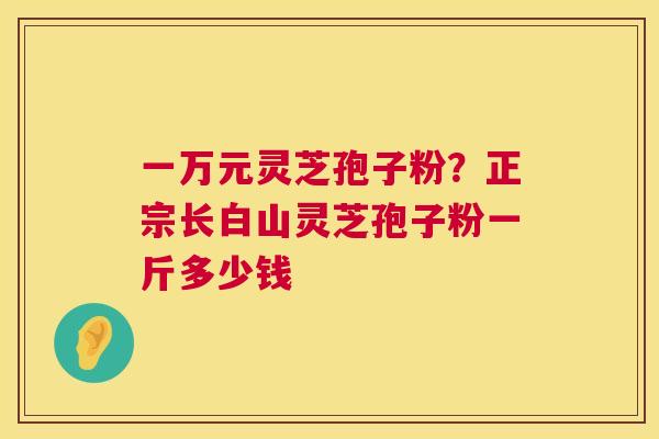 一万元灵芝孢子粉？正宗长白山灵芝孢子粉一斤多少钱