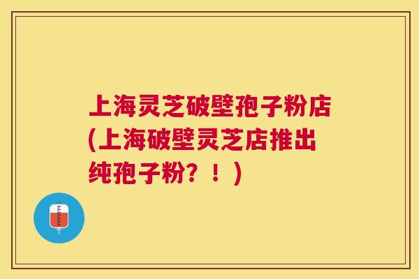 上海灵芝破壁孢子粉店(上海破壁灵芝店推出纯孢子粉？！)