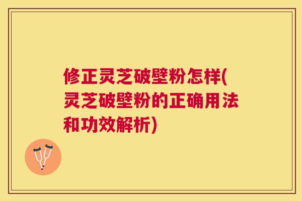 修正灵芝破壁粉怎样(灵芝破壁粉的正确用法和功效解析) 修正灵芝破壁粉怎样(灵芝破壁粉的正确用法和功效解析)