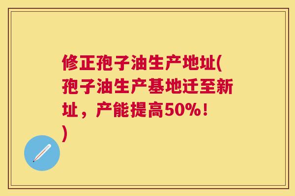 修正孢子油生产地址(孢子油生产基地迁至新址，产能提高50%！)