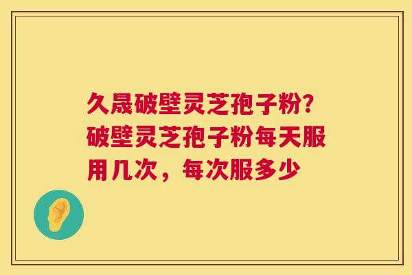 久晟破壁灵芝孢子粉？破壁灵芝孢子粉每天服用几次，每次服多少