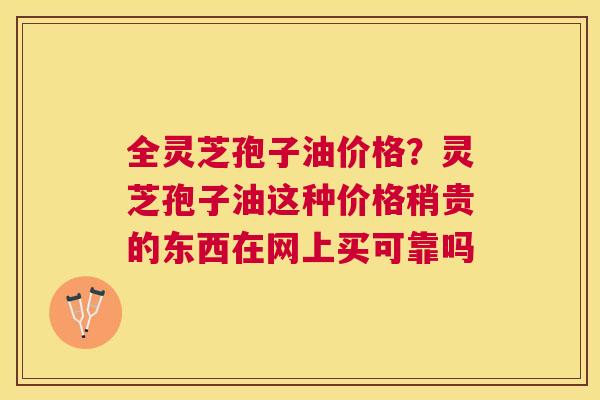全灵芝孢子油价格?灵芝孢子油这种价格稍贵的东西在网上买可靠吗 全灵芝孢子油价格?灵芝孢子油这种价格稍贵的东西在网上买可靠吗