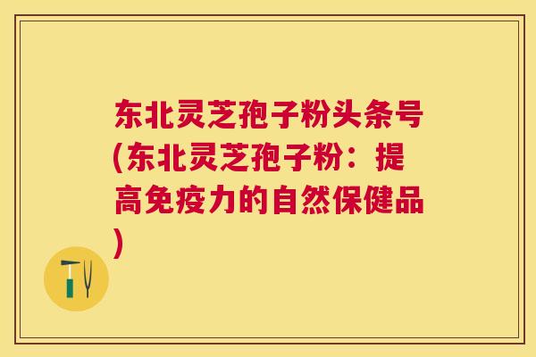东北灵芝孢子粉头条号(东北灵芝孢子粉:提高免疫力的自然保健品) 东北灵芝孢子粉头条号(东北灵芝孢子粉:提高免疫力的自然保健品)