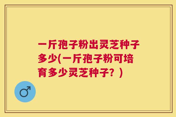 一斤孢子粉出灵芝种子多少(一斤孢子粉可培育多少灵芝种子?) 一斤孢子粉出灵芝种子多少(一斤孢子粉可培育多少灵芝种子?)