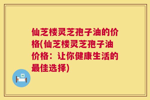 仙芝楼灵芝孢子油的价格(仙芝楼灵芝孢子油价格：让你健康生活的佳选择)