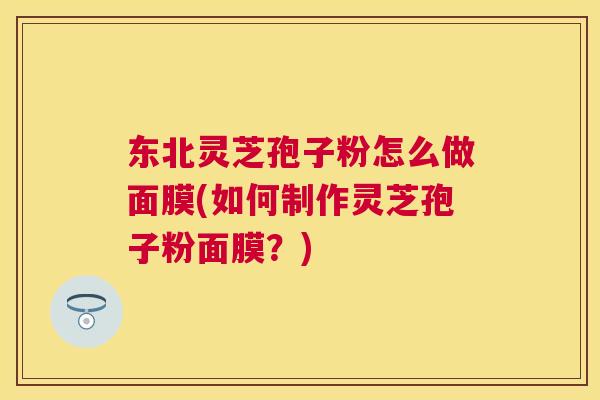 东北灵芝孢子粉怎么做面膜(如何制作灵芝孢子粉面膜?) 东北灵芝孢子粉怎么做面膜(如何制作灵芝孢子粉面膜?)