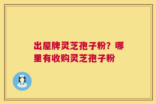 出屋牌灵芝孢子粉？哪里有收购灵芝孢子粉