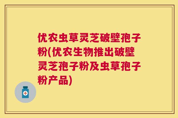 优农虫草灵芝破壁孢子粉(优农生物推出破壁灵芝孢子粉及虫草孢子粉产品)