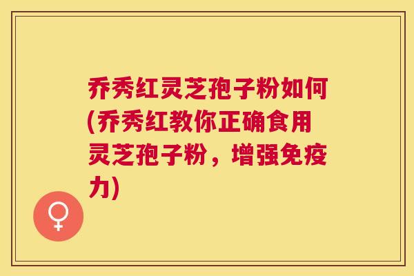 乔秀红灵芝孢子粉如何(乔秀红教你正确食用灵芝孢子粉，增强免疫力)