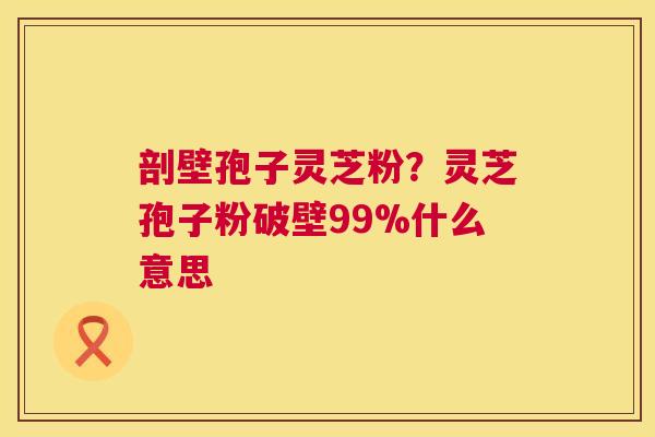 剖壁孢子灵芝粉？灵芝孢子粉破壁99%什么意思