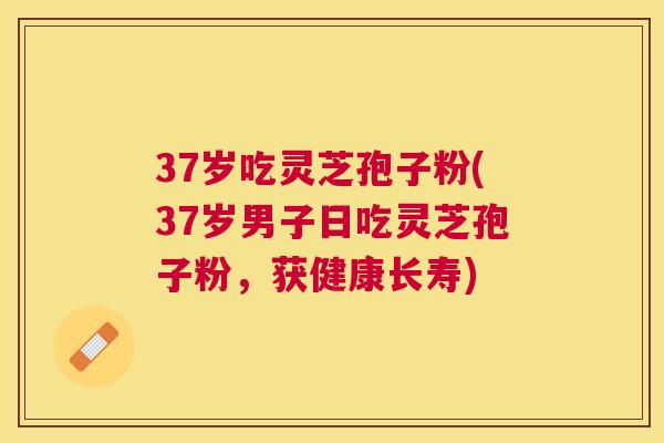 37岁吃灵芝孢子粉(37岁男子日吃灵芝孢子粉，获健康长寿)