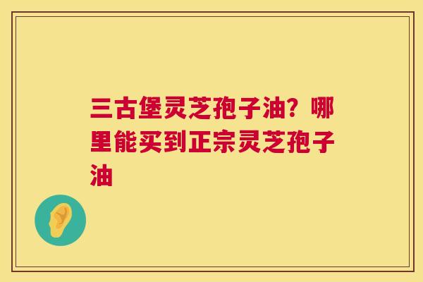 三古堡灵芝孢子油?哪里能买到正宗灵芝孢子油 三古堡灵芝孢子油?哪里能买到正宗灵芝孢子油