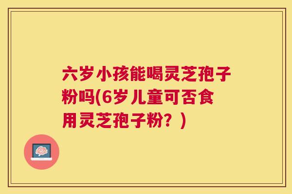 六岁小孩能喝灵芝孢子粉吗(6岁儿童可否食用灵芝孢子粉？)