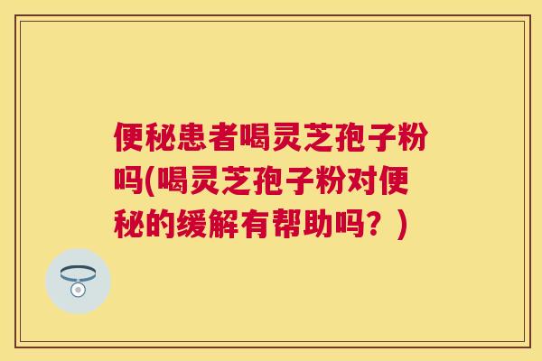 患者喝灵芝孢子粉吗(喝灵芝孢子粉对的缓解有帮助吗？)