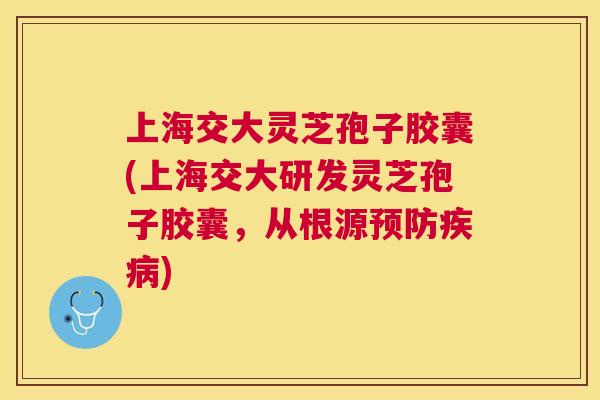 上海交大灵芝孢子胶囊(上海交大研发灵芝孢子胶囊，从根源)
