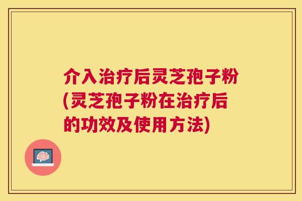 介入后灵芝孢子粉(灵芝孢子粉在后的功效及使用方法)