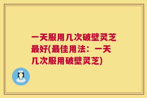 一天服用几次破壁灵芝好(佳用法：一天几次服用破壁灵芝)