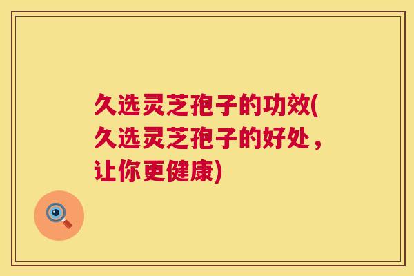 久选灵芝孢子的功效(久选灵芝孢子的好处，让你更健康)
