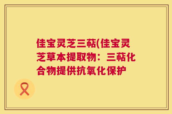 佳宝灵芝三萜(佳宝灵芝草本提取物:三萜化合物提供保护 佳宝灵芝三萜(佳宝灵芝草本提取物:三萜化合物提供保护