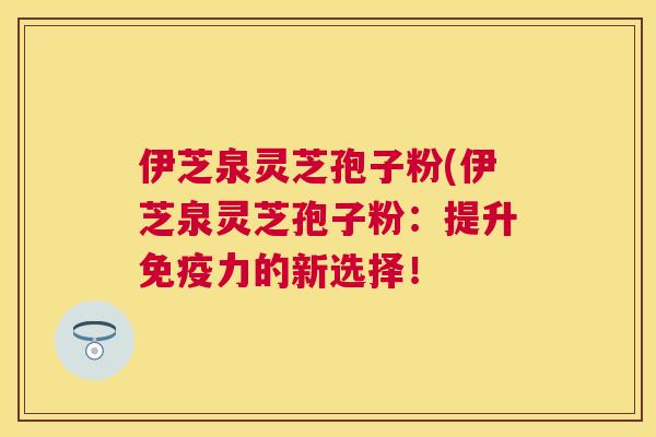伊芝泉灵芝孢子粉(伊芝泉灵芝孢子粉:提升免疫力的新选择! 伊芝泉灵芝孢子粉(伊芝泉灵芝孢子粉:提升免疫力的新选择!