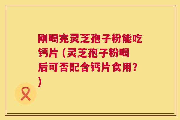 刚喝完灵芝孢子粉能吃钙片 (灵芝孢子粉喝后可否配合钙片食用？)