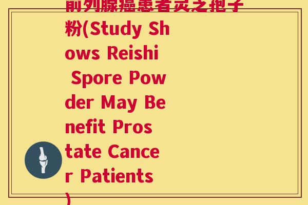 前列腺患者灵芝孢子粉(Study Shows Reishi Spore Powder May Benefit Prostate Cancer Patients)
