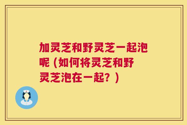 加灵芝和野灵芝一起泡呢 (如何将灵芝和野灵芝泡在一起?) 加灵芝和野灵芝一起泡呢 (如何将灵芝和野灵芝泡在一起?)