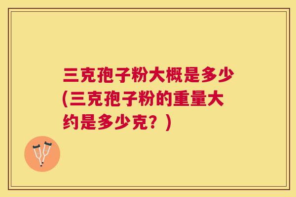 三克孢子粉大概是多少(三克孢子粉的重量大约是多少克？)