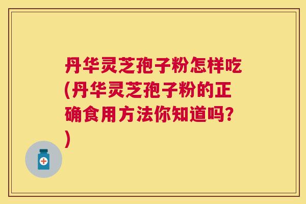 丹华灵芝孢子粉怎样吃(丹华灵芝孢子粉的正确食用方法你知道吗?) 丹华灵芝孢子粉怎样吃(丹华灵芝孢子粉的正确食用方法你知道吗?)