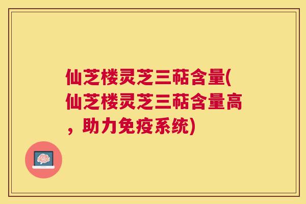 仙芝楼灵芝三萜含量(仙芝楼灵芝三萜含量高，助力免疫系统)