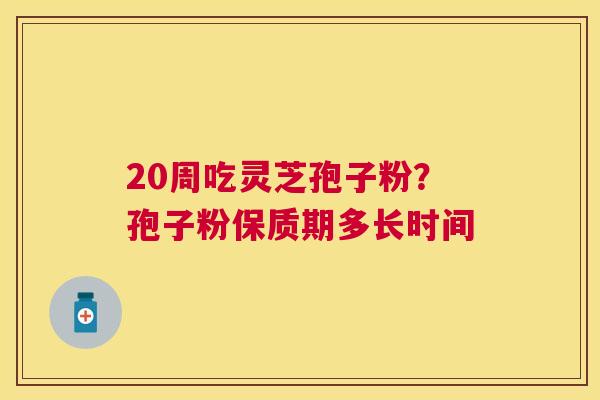 20周吃灵芝孢子粉？孢子粉保质期多长时间
