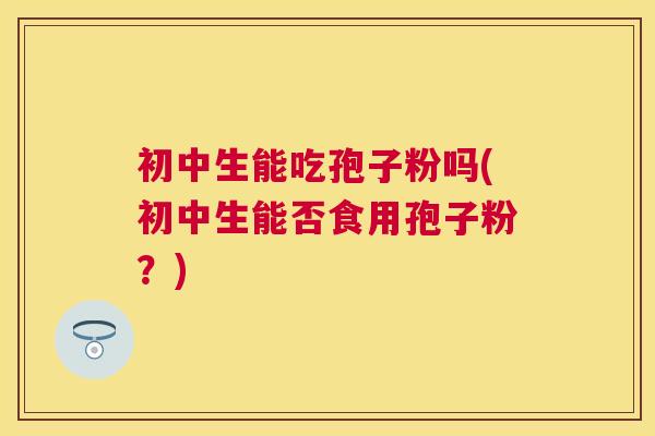 初中生能吃孢子粉吗(初中生能否食用孢子粉?) 初中生能吃孢子粉吗(初中生能否食用孢子粉?)